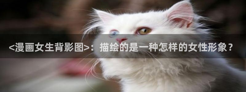 歪歪漫画sss网站入口：<漫画女生背影图>：描绘的是一种怎样的女性形象？